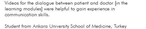 Videos for the dialogue between patient and doctor [in the learning modules] were helpful to gain experience in communication skills. Student from Ankara University School of Medicine, Turkey
