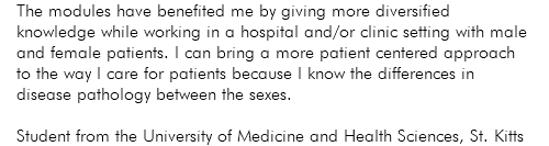 The modules have benefited me by giving more diversified knowledge while working in a hospital and/or clinic setting with male and female patients. I can bring a more patient centered approach to the way I care for patients because I know the differences in disease pathology between the sexes. Student from the University of Medicine and Health Sciences, St. Kitts