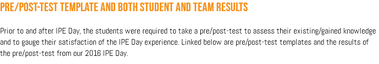 Pre/Post-test template and both student and team results Prior to and after IPE Day, the students were required to take a pre/post-test to assess their existing/gained knowledge and to gauge their satisfaction of the IPE Day experience. Linked below are pre/post-test templates and the results of the pre/post-test from our 2016 IPE Day.